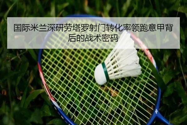国际米兰深研劳塔罗射门转化率领跑意甲背后的战术密码