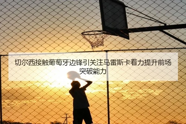 切尔西接触葡萄牙边锋引关注马雷斯卡着力提升前场突破能力