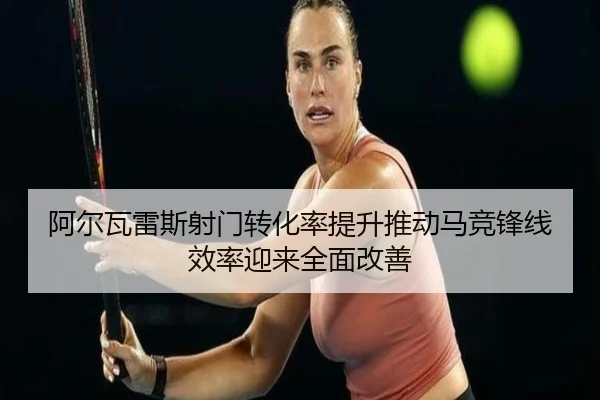 阿尔瓦雷斯射门转化率提升推动马竞锋线效率迎来全面改善